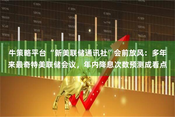 牛策略平台 “新美联储通讯社”会前放风：多年来最奇特美联储会议，年内降息次数预测成看点