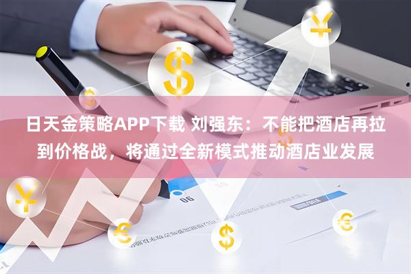 日天金策略APP下载 刘强东：不能把酒店再拉到价格战，将通过全新模式推动酒店业发展