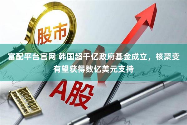 富配平台官网 韩国超千亿政府基金成立，核聚变有望获得数亿美元支持