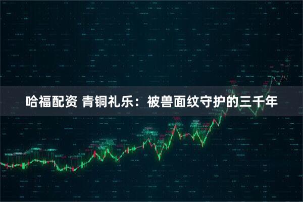 哈福配资 青铜礼乐:被兽面纹守护的三千年