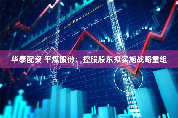 华泰配资 平煤股份:控股股东拟实施战略重组