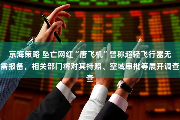 京海策略 坠亡网红“唐飞机”曾称超轻飞行器无需报备,相关部门将对其持照、空域审批等展开调查
