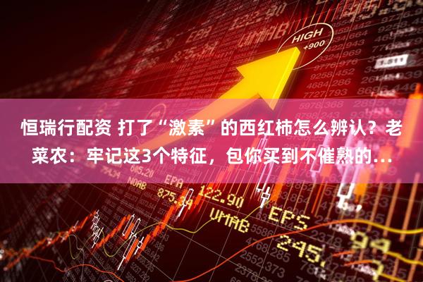恒瑞行配资 打了“激素”的西红柿怎么辨认?老菜农:牢记这3个特征,包你买到不催熟的…