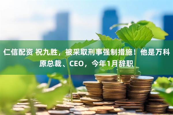 仁信配资 祝九胜,被采取刑事强制措施!他是万科原总裁、CEO,今年1月辞职